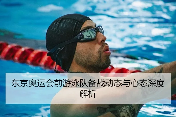 东京奥运会前游泳队备战动态与心态深度解析